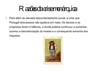 Para além do elevado descontentamento social, a crise que Portugal atravessava não ajudava em nada. Os bancos e as empresas foram à falência, a dívida pública continuou a aumentar, ocorreu a desvalorização da moeda e o consequente aumento dos impostos. Razões da crise monárquica 