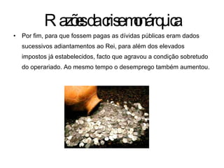 Por fim, para que fossem pagas as dívidas públicas eram dados sucessivos adiantamentos ao Rei, para além dos elevados impostos já estabelecidos, facto que agravou a condição sobretudo do operariado. Ao mesmo tempo o desemprego também aumentou. Razões da crise monárquica 