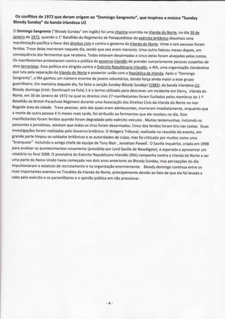 Os conflitos de 1972 que deram origem ao "Domingo Sangrento", que inspirou a música .rSunday
 Bloody Sunday''da banda irlandesaU2

 O Domingo   Sangrento   ("Bloody  Sunday" lnglês) umachacina
                                             em         foi              ocorrida lrlanda Norte. dia30 de
                                                                                     na         do         no
 ianeiro L972'quando 1" Batalhão Regimento Paraquedistas exército
        de                  o             do             de                 do             Fritânico dissolveu  uma
 manifestação   pacífica favordosdireitos
                        a                    civise contrao Boverno lrlanda Nortç.Vintee seispessoas
                                                                       da           dg                              foram
 feridas.Treze  delas  morreram  naquele sendo seis
                                           dia,       que      erammenores.      umaoutrafaleceu      meses   depois,em
 consequêncía ferimentos recebera.
                dos             que             Todas  estavam  desarmadas    e cinco  delas foramalvejadas     pelascostas.
 Osmanifestantes    protestavam   contraa política gov.erno
                                                    do          irlandês prender
                                                                         de            sumariamente     pessoas  suspeitasde
 atosterroristãs. política dirigida
                   Essa         era         contra Exército
                                                    o         Republicano    lrlandês, lRA,
                                                                                        o      umaorganização     clandestina
 quelutapelaseparação lrlanda Nortee posterior
                           da        do                     unÍão  coma República lrlanda.
                                                                                      da          Após "Domingo
                                                                                                        o
 Sangrento",IRA
             o      ganhou número
                             um           enorme jovens
                                                   de        voluntários, dando    forçaainda   maiora esse   grupo
 guerrilheiro. memória
             Em              daquele foi feitaa canção
                                     dia,                   Sundoy   Bloody  Sundayl    (1983), bandairlandesa
                                                                                                da                   U2.
 Bloody domingo    (lrish:
                         Domhnach Fola) é o termoutilizado
                                     na       3.                     paradescrever incidente Derrç lrlanda
                                                                                       um             em                 do
 Norte,em 30 de Janeiro 11972 qualos direitoscivís manifestantes
                           de       na                      27                  foramfuzilados     pelosmembros l. edo
 Batalhão British
          da          Parachute  Regiment  durante   umaAssociação Direitos
                                                                      dos            Civis lrlanda Norteno mar
                                                                                          da         do
Bogside da cidade.
         área              ïrezepessoas, dasquais
                                           sete           eramadolescentes,     morreram    imediatamente,     enquanto  que
a mortede outrapessoa % meses
                           4          mais  tarde, atribuído ferimentos elerecebeu dia.Dois
                                                   foi           ao              que                no
manifestantes   foramferidos   quando   foramdegradado exército
                                                          pelo           veículosMuitas
                                                                                    .        testemunhas,    incluindo os
passantesjornalistas,
           e                       que
                         atestam todosostirosforamdesarmados.               Cinco feridos
                                                                                   dos          foramtiro nãscostas.Duas
investigações  foramrealizadas Governo
                                 pelo            britânico. Widgery
                                                           O           Tribunal,  realizada rescaldo evento,
                                                                                            no            do         em
grande  partelimpou soldados
                       os           britânicos asautoridades culpa,
                                              e                  de                            por
                                                                           masfoicriticado muitos          comouma
"branquear"   incluindo antigo
                         o        chefe equipe TonyBlair,Jonathan
                                         de         de                         Powell. Saville
                                                                                         O        Inquérito,  criada 199g
                                                                                                                    em
paraanalisar acontecimentos
             os                    novamente    (presidida LordSaville Newdigate),esperada apresentar
                                                           por              de                é            a            um
relatório final2009. provisória Exército
         no              O            do           Republicano   lrlandês (lRA) campanha     contra lrlanda Nortea ser
                                                                                                    a          do
umapartedo Reino       Unidohavía  começado doisanos
                                              nos            anteriores Bloody
                                                                        ao            Sunday, percepções dia
                                                                                               mas               do
impulsionaramestatuto recrutamento na organização
                 o           de               e                  enormemente.Bloody         domingo    continuã  entreos
maisimportantes     eventos Troubles lrlanda Norte,principalmente
                             na          da          do                          devidoao fato de queelafoi levada      a
cabopeloexército os paramilitares opinião
                     e                  ea          pública nãopressionar.
                                                            em




                                                          -4 -
 