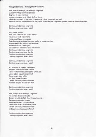 :      BloodySundat/':
Tradução música "Sunday
       da

Bem, numdomingo, domingo
    foÍ              um          sangrento
Queabriram  fogocontraas pessoas
Osgritosde trezemártires
tomaram contado ar da cidade Free
                            de     Derry
Háalguém entrevocês teriaa coragem culpar garotada isso?
                    que               de     a       por
Nenhum  soldado comaparência de um garoto encontrado
                                         foi               quando
                                                   sangrando    foramfechados caixões
                                                                            os

Domingo, domingo
       um       sangrento
Domingo
      sangrento, é o dia!
              esse

Você sermaioria
      diz
Bem vocêsabe   queisso umamentira
                        é
Naverdade   você é a minoria
Nesta  doceilhade esmeraldas
Quando parlamento Stormont
         o            de          proíbe nossas
                                       as     marchas
      que
vê-se eles    têm muitoo queaprender
A internação é a solução
             não
lstotraz muitotranstorno  paracertasmães
Domingo, domingo
           um          sângrento
Domingo   sangrento, é o dia!
                     esse
Domingo, domingo
           um          sangrento
Domingo   sangrento, é o dia!
                    esse

Domingo, domingo
       um       sangrento
Domingo
      sangrento, é o dia!
              esse

Vcsseusporcos ingleses escoceses
                      e
        para
enviados colonizaremNorte
                        o
Vocêsdesfraldamsuasangrenta
                a             União
                                  Jack
Vocêssabem queisso
           o         significa!
Como ousam fazerrefém
um povolivree altaneiro
Deixem lrlanda
      a        parao irlandeses
Mandem inglês voltapro mar
        o       de

Domingo, dorningo
       um       sangrento
Domingo
      sangrento, é o dia!
              esse

Bem, sempre um domingo
           é             sangrento
noscampos concentração
          de
Deixem região Falls
       a     de     Road  livreparasempre
Das          mãos
    sangrentas   inglesas
           para
Repatriem-se a Grã-Bretanha
todosvocêsquea chamam pátria
                        de
Deixem lrlanda
       a      paraos irlandeses
e nãoparaLondres paraRoma!
                ou

Domingo, domingo
       um       sangrento
Domingo
      sangrento, é o dia!
              esse




                                               - 5-
 