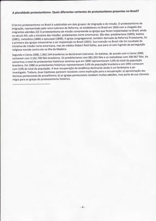 presentesno Brasil?
A pluralidade protestantismo. Quaisdiferentes vertentes do protestantismo


                                                                                     O protestantismode
O termoprotestantismo Brasil subdividido doisgrupos: imigração de missão.
                      no       é             em             de           e
                                                                             em 1824coma chegada   dos
imigração, representado ramoluterano Reforma, estabeleceu Brasil
                       pelo                da         se            no
                                        de missãocompreende igrejas foramimplantadas Brasil,
                                                             as        que                  no       ainda
imigrantes alemães.1[5protestantismo
                      O
                                                    norte-americanas. elas:
                                         protestântes                 São                  (L859),
                                                                               presbiteriana      bâtista
no século soba iniciativa missões
          XlX,              das
                 (13g6)e           (1898). igreja
                                          A                     também
                                                  congregacional,         derivadada ReformaProtestante, foi
(1gg1),metodista         episcopal
                                                         {1"855). inserção Brasil foi resultado
                                                                sua          no      não             da
a primeira igrejas
           das      missionárias implantada Brasil
                                a ser            no
iniciativa missão
         de       norte-americana, do médico
                                    mas            RobertReidKalley, paracáveiofugindo perseguição
                                                                    que                    da
religiosamovida contra na llhada Madeira.
                      ele
                      1.062.144 brasileiros declararam
                                           se           luteranos. batístas, acordo
                                                                  os          de       como censo  2000,
segundo censo
         o       2000,
                                                                                        com 340.967 fiéis'Ao
contavam 3.162.700 brasileiros. presbiterianos 981.055 e os metodistas
          com           fiéis           os              com          fiéis
somarmos totalde protestantes
           o                    históricos veremos em 2000representavam do totalda população
                                                   que                         5,0%
 brasifeira. 19g0 protestantes
          Em      os             históricos representâvam3,4Yo da população brasileiraem 1991contavam
                                                                                     e
 com3,0% totalda população. leverecuperação tendência
          do                   A                  da          declinante ainda um fenômeno ser
                                                                               é             a
                          hipótesesparecem  razoáveiscomoexplicação  paraa recuperação:aproximação
                                                                                        a)            das
 investigado.       duas
             Todavia,
         pentecostais proselitismo; asigrejas
                    de               b)         pentecostaisrecebem  muitas adesões, mas partede suaclientela
 técnicas
 migraparaasigrejas protestantismo
                   do                 histórico'




                                                     -6-
 