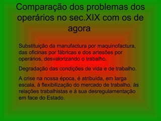 Comparação dos problemas dos
operários no sec.XIX com os de
agora
Substituição da manufactura por maquinofactura,
das oficinas por fábricas e dos artesões por
operários, desvalorizando o trabalho.
Degradação das condições de vida e de trabalho.
A crise na nossa época, é atribuída, em larga
escala, à flexibilização do mercado de trabalho, às
relações trabalhistas e à sua desregulamentação
em face do Estado.
 