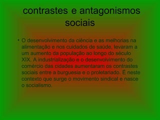contrastes e antagonismos
sociais
• O desenvolvimento da ciência e as melhorias na
alimentação e nos cuidados de saúde, levaram a
um aumento da população ao longo do século
XIX. A industrialização e o desenvolvimento do
comércio das cidades aumentaram os contrastes
sociais entre a burguesia e o proletariado. É neste
contexto que surge o movimento sindical e nasce
o socialismo.
 