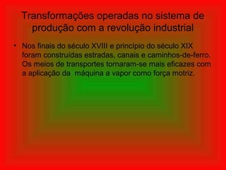 Transformações operadas no sistema de
produção com a revolução industrial
• Nos finais do século XVIII e princípio do século XIX
foram construídas estradas, canais e caminhos-de-ferro.
Os meios de transportes tornaram-se mais eficazes com
a aplicação da máquina a vapor como força motriz.
 