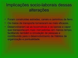 Implicações socio-laborais dessas
alterações
• Foram construidas estradas, canais e caminhos de ferro.
• Os meios de transporte tornararam-se mais eficazes.
• Desenvolveram-se as locomotivas e os barcos a vapor
que transportavam mais mercadorias em menos tempo,
facilitando também a circulação de pessoas e
contribuindo para o desenvolvimento de Hábitos de
organização e pontualidade.
 
