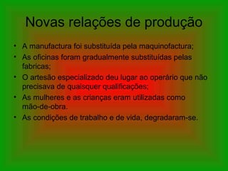 Novas relações de produção
• A manufactura foi substituída pela maquinofactura;
• As oficinas foram gradualmente substituídas pelas
fabricas;
• O artesão especializado deu lugar ao operário que não
precisava de quaisquer qualificações;
• As mulheres e as crianças eram utilizadas como
mão-de-obra.
• As condições de trabalho e de vida, degradaram-se.
 