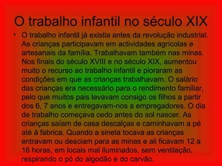 O trabalho infantil no século XIX
• O trabalho infantil já existia antes da revolução industrial.
As crianças participavam em actividades agrícolas e
artesanais da família. Trabalhavam também nas minas.
Nos finais do século XVIII e no século XIX, aumentou
muito o recurso ao trabalho infantil e pioraram as
condições em que as crianças trabalhavam. O salário
das crianças era necessário para o rendimento familiar,
pelo que muitos pais levavam consigo os filhos a partir
dos 6, 7 anos e entregavam-nos a empregadores. O dia
de trabalho começava cedo antes do sol nascer. As
crianças saíam de casa descalças e caminhavam a pé
até á fabrica. Quando a sineta tocava as crianças
entravam ou desciam para as minas e ali ficavam 12 a
16 horas, em locais mal iluminados, sem ventilação,
respirando o pó do algodão e do carvão.
 