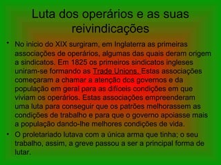 Luta dos operários e as suas
reivindicações
• No inicio do XIX surgiram, em Inglaterra as primeiras
associações de operários, algumas das quais deram origem
a sindicatos. Em 1825 os primeiros sindicatos ingleses
uniram-se formando as Trade Unions. Estas associações
começaram a chamar a atenção dos governos e da
população em geral para as difíceis condições em que
viviam os operários. Estas associações empreenderam
uma luta para conseguir que os patrões melhorassem as
condições de trabalho e para que o governo apoiasse mais
a população dando-lhe melhores condições de vida.
• O proletariado lutava com a única arma que tinha; o seu
trabalho, assim, a greve passou a ser a principal forma de
lutar.
 