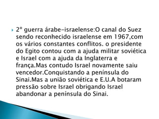 2º guerra árabe-israelense:O canal do Suez sendo reconhecido israelense em 1967,com os vários constantes conflitos. o presidente do Egito contou com a ajuda militar soviética e Israel com a ajuda da Inglaterra e frança.Mas contudo Israel novamente saiu vencedor.Conquistando a península do Sinai.Mas a união soviética e E.U.A botaram pressão sobre Israel obrigando Israel abandonar a península do Sinai.