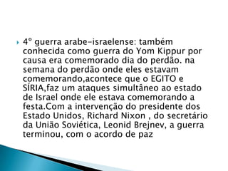 4º guerra arabe-israelense: também conhecida como guerra do YomKippur por causa era comemorado dia do perdão. na semana do perdão onde eles estavam comemorando,acontece que o EGITO e SÍRIA,faz um ataques simultâneo ao estado de Israel onde ele estava comemorando a festa.Com a intervenção do presidente dos Estado Unidos, Richard Nixon , do secretário da União Soviética, Leonid Brejnev, a guerra terminou, com o acordo de paz