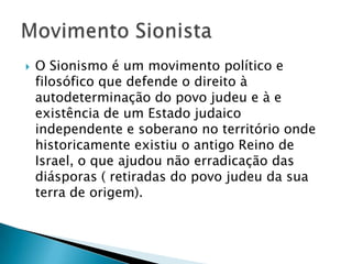 O Sionismo é um movimento político e filosófico que defende o direito à autodeterminação do povo judeu e à e existência de um Estado judaico independente e soberano no território onde historicamente existiu o antigo Reino de Israel, o que ajudou não erradicação das diásporas ( retiradas do povo judeu da sua terra de origem).Movimento Sionista