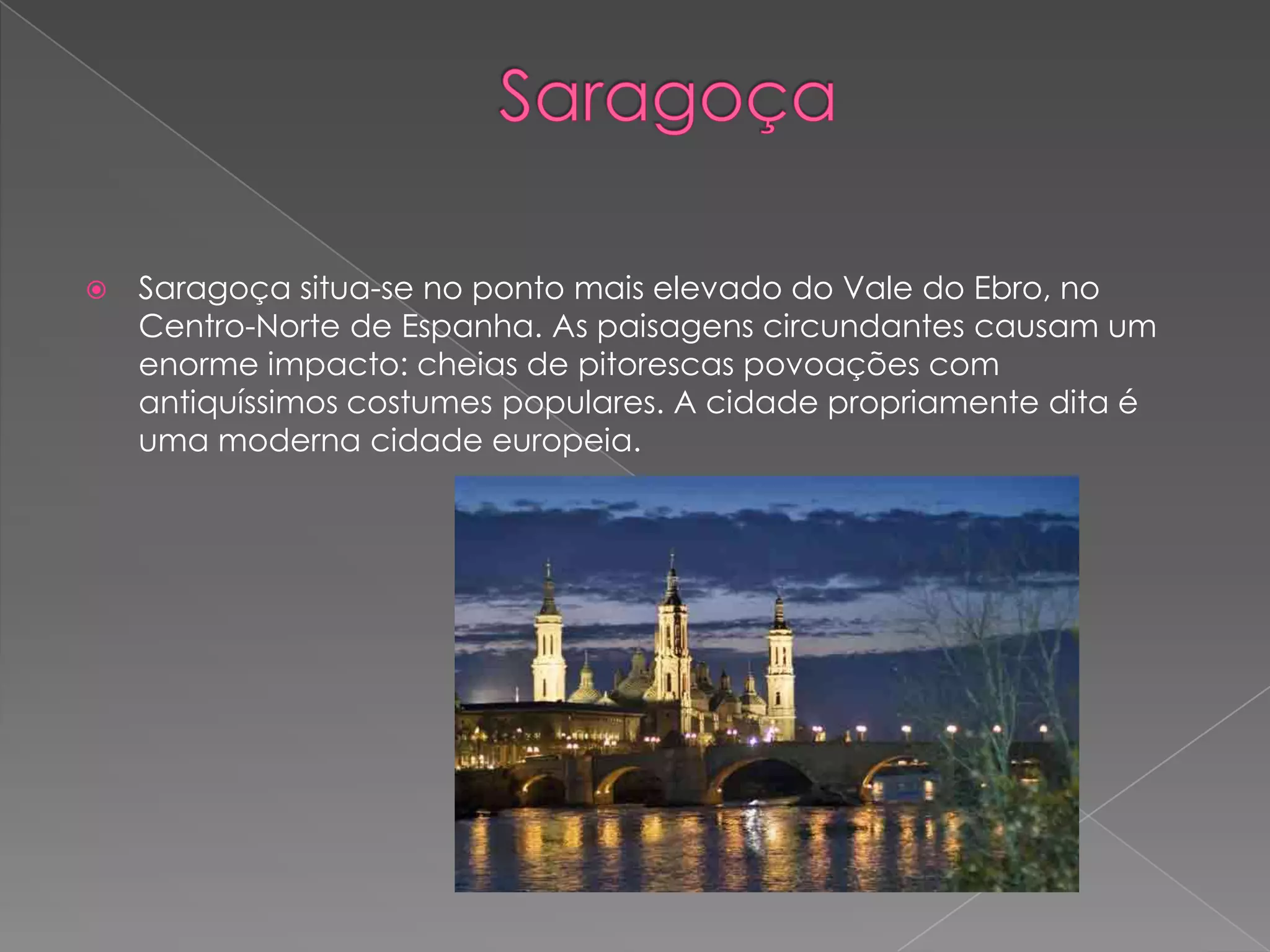    Saragoça situa-se no ponto mais elevado do Vale do Ebro, no
    Centro-Norte de Espanha. As paisagens circundantes causam um
    enorme impacto: cheias de pitorescas povoações com
    antiquíssimos costumes populares. A cidade propriamente dita é
    uma moderna cidade europeia.
 