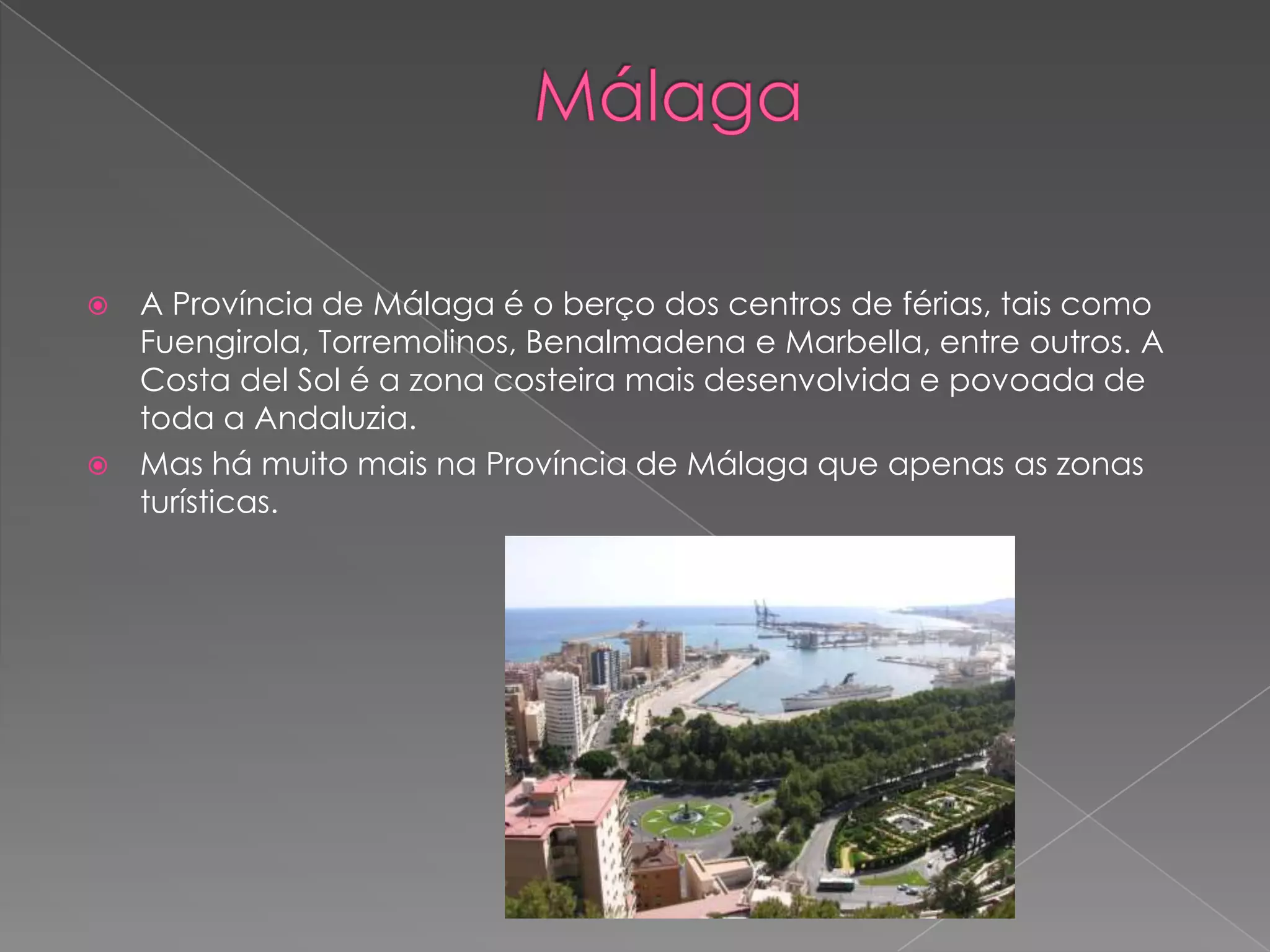 A Província de Málaga é o berço dos centros de férias, tais como
  Fuengirola, Torremolinos, Benalmadena e Marbella, entre outros. A
  Costa del Sol é a zona costeira mais desenvolvida e povoada de
  toda a Andaluzia.
 Mas há muito mais na Província de Málaga que apenas as zonas
  turísticas.
 