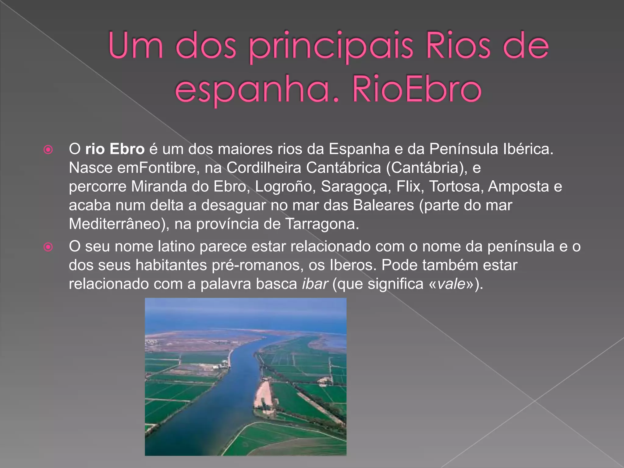    O rio Ebro é um dos maiores rios da Espanha e da Península Ibérica.
    Nasce emFontibre, na Cordilheira Cantábrica (Cantábria), e
    percorre Miranda do Ebro, Logroño, Saragoça, Flix, Tortosa, Amposta e
    acaba num delta a desaguar no mar das Baleares (parte do mar
    Mediterrâneo), na província de Tarragona.
   O seu nome latino parece estar relacionado com o nome da península e o
    dos seus habitantes pré-romanos, os Iberos. Pode também estar
    relacionado com a palavra basca ibar (que significa «vale»).
 