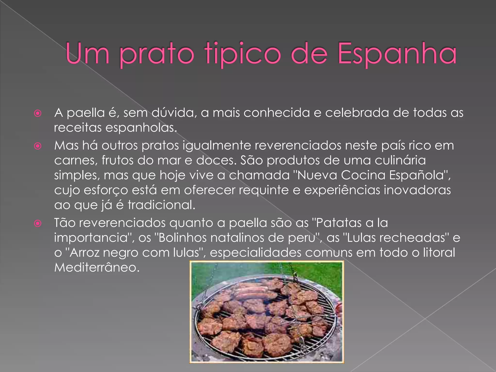    A paella é, sem dúvida, a mais conhecida e celebrada de todas as
    receitas espanholas.
   Mas há outros pratos igualmente reverenciados neste país rico em
    carnes, frutos do mar e doces. São produtos de uma culinária
    simples, mas que hoje vive a chamada "Nueva Cocina Española",
    cujo esforço está em oferecer requinte e experiências inovadoras
    ao que já é tradicional.
   Tão reverenciados quanto a paella são as "Patatas a la
    importancia", os "Bolinhos natalinos de peru", as "Lulas recheadas" e
    o "Arroz negro com lulas", especialidades comuns em todo o litoral
    Mediterrâneo.
 