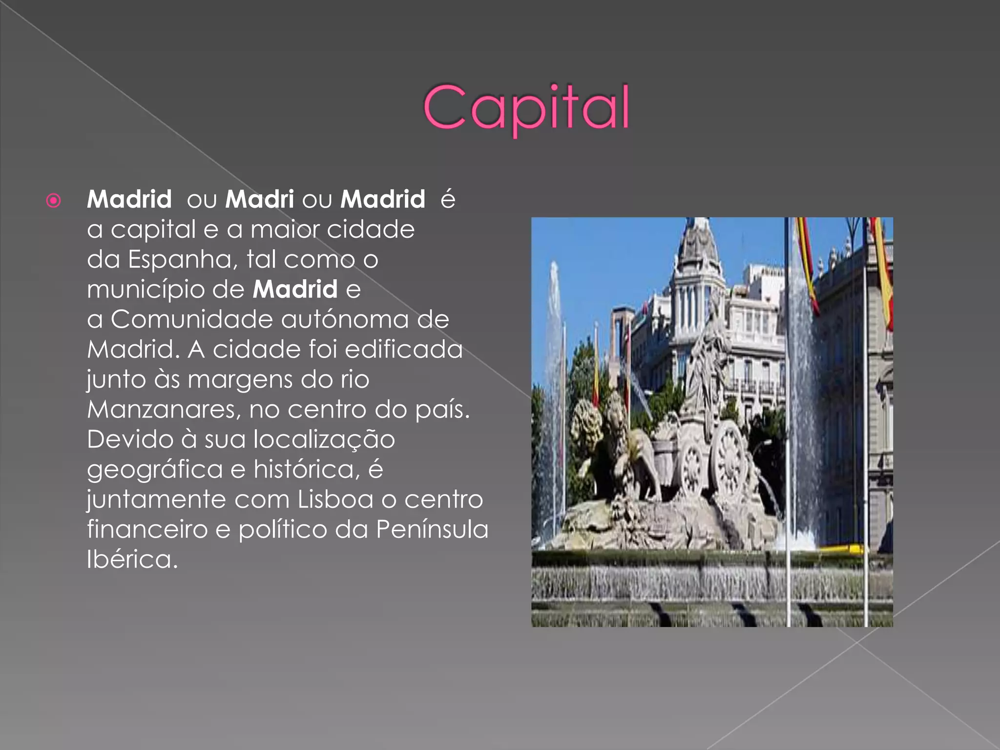    Madrid ou Madri ou Madrid é
    a capital e a maior cidade
    da Espanha, tal como o
    município de Madrid e
    a Comunidade autónoma de
    Madrid. A cidade foi edificada
    junto às margens do rio
    Manzanares, no centro do país.
    Devido à sua localização
    geográfica e histórica, é
    juntamente com Lisboa o centro
    financeiro e político da Península
    Ibérica.
 