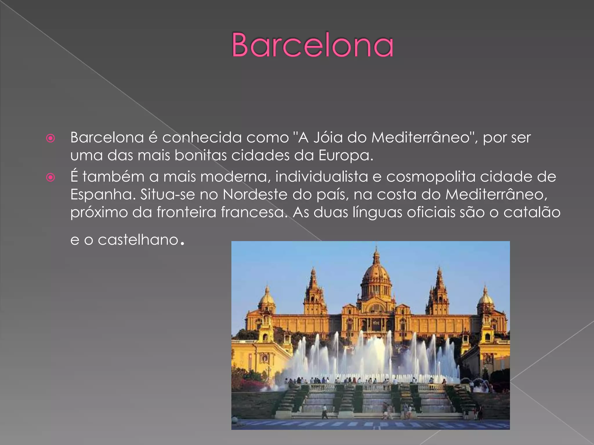  Barcelona é conhecida como "A Jóia do Mediterrâneo", por ser
  uma das mais bonitas cidades da Europa.
 É também a mais moderna, individualista e cosmopolita cidade de
  Espanha. Situa-se no Nordeste do país, na costa do Mediterrâneo,
  próximo da fronteira francesa. As duas línguas oficiais são o catalão
    e o castelhano   .
 