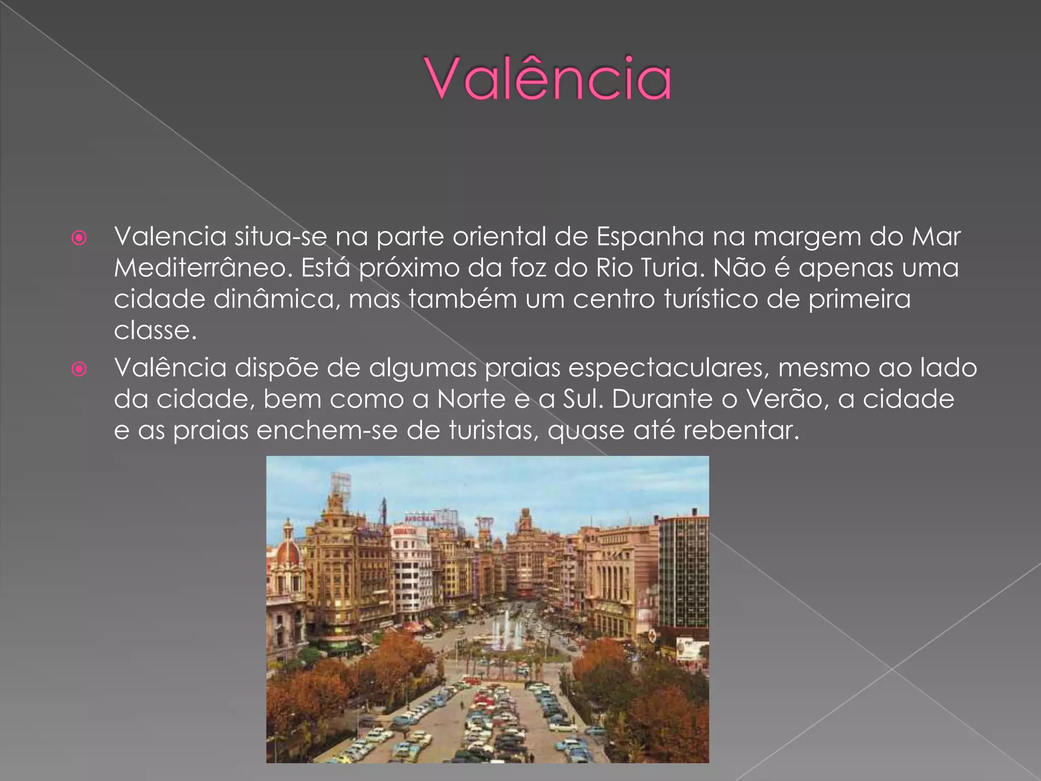    Valencia situa-se na parte oriental de Espanha na margem do Mar
    Mediterrâneo. Está próximo da foz do Rio Turia. Não é apenas uma
    cidade dinâmica, mas também um centro turístico de primeira
    classe.
   Valência dispõe de algumas praias espectaculares, mesmo ao lado
    da cidade, bem como a Norte e a Sul. Durante o Verão, a cidade
    e as praias enchem-se de turistas, quase até rebentar.
 