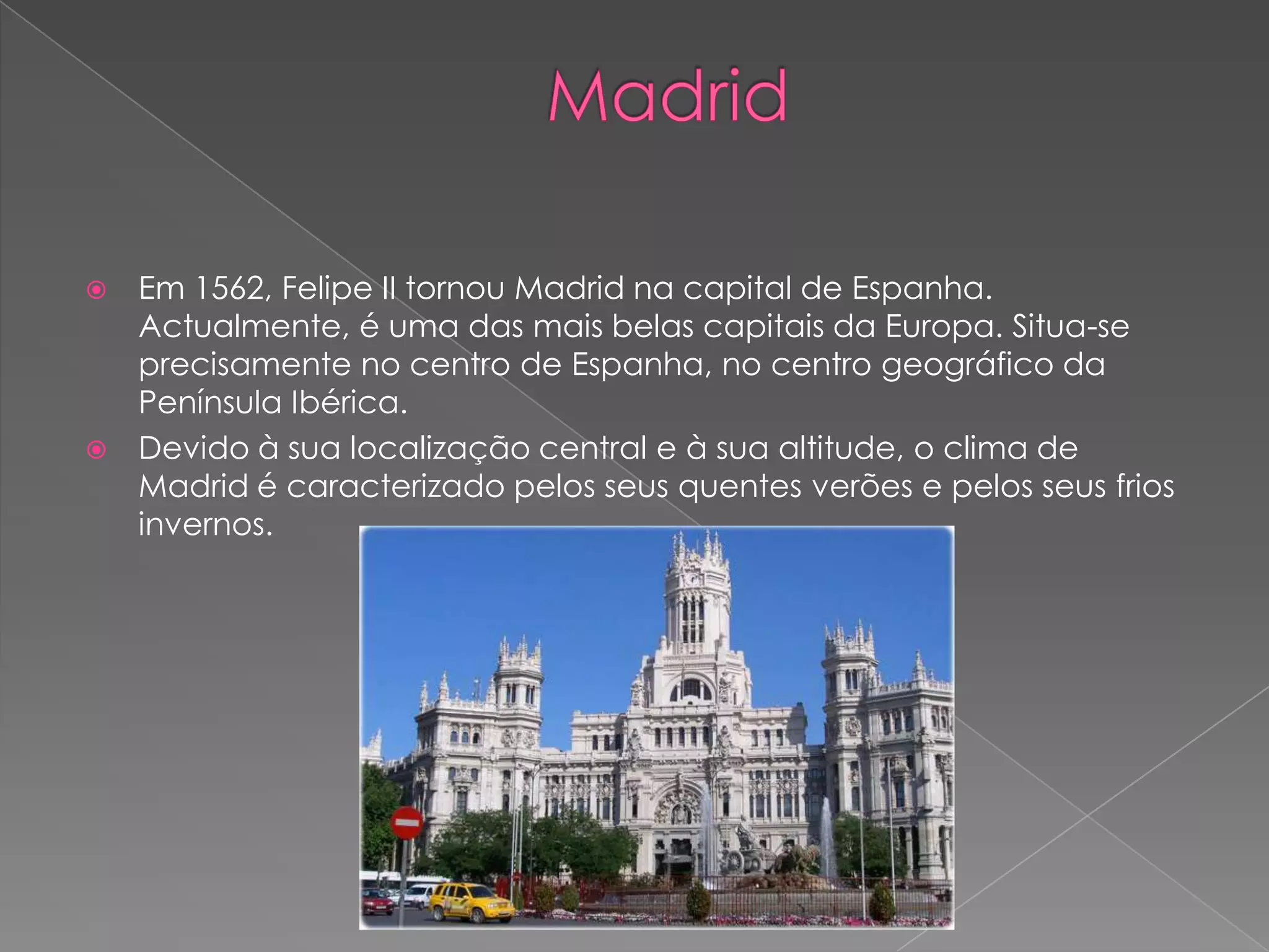    Em 1562, Felipe II tornou Madrid na capital de Espanha.
    Actualmente, é uma das mais belas capitais da Europa. Situa-se
    precisamente no centro de Espanha, no centro geográfico da
    Península Ibérica.
   Devido à sua localização central e à sua altitude, o clima de
    Madrid é caracterizado pelos seus quentes verões e pelos seus frios
    invernos.
 