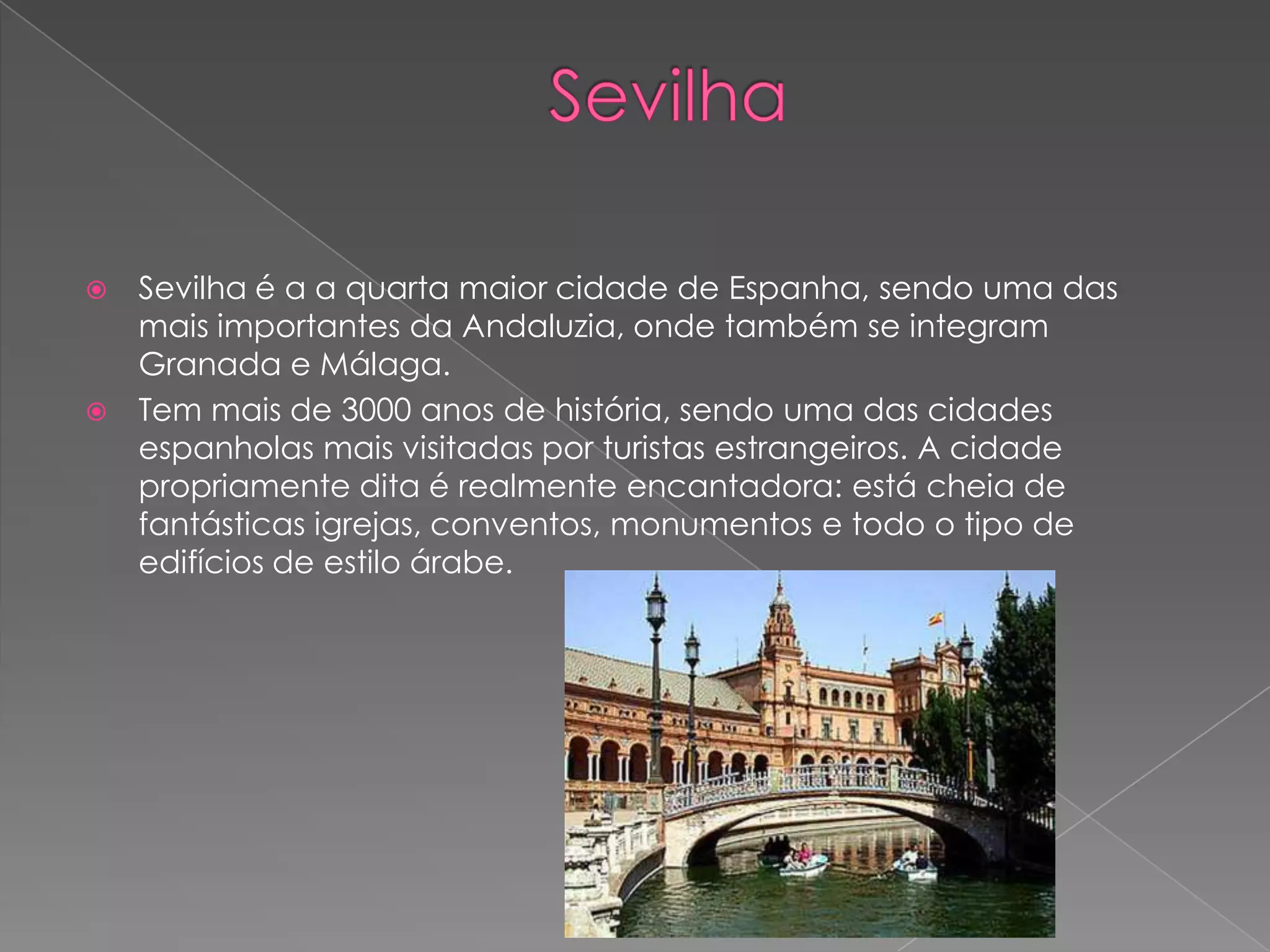    Sevilha é a a quarta maior cidade de Espanha, sendo uma das
    mais importantes da Andaluzia, onde também se integram
    Granada e Málaga.
   Tem mais de 3000 anos de história, sendo uma das cidades
    espanholas mais visitadas por turistas estrangeiros. A cidade
    propriamente dita é realmente encantadora: está cheia de
    fantásticas igrejas, conventos, monumentos e todo o tipo de
    edifícios de estilo árabe.
 