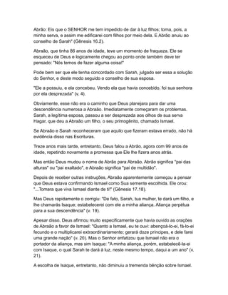 Abrão: Eis que o SENHOR me tem impedido de dar à luz filhos; toma, pois, a
minha serva, e assim me edificarei com filhos por meio dela. E Abrão anuiu ao
conselho de Sarah" (Gênesis 16.2).

Abraão, que tinha 86 anos de idade, teve um momento de fraqueza. Ele se
esqueceu de Deus e logicamente chegou ao ponto onde também deve ter
pensado: "Nós temos de fazer alguma coisa!"

Pode bem ser que ele tenha concordado com Sarah, julgado ser essa a solução
do Senhor, e deste modo seguido o conselho de sua esposa.

"Ele a possuiu, e ela concebeu. Vendo ela que havia concebido, foi sua senhora
por ela desprezada" (v. 4).

Obviamente, esse não era o caminho que Deus planejara para dar uma
descendência numerosa a Abraão. Imediatamente começaram os problemas.
Sarah, a legítima esposa, passou a ser desprezada aos olhos de sua serva
Hagar, que deu a Abraão um filho, o seu primogênito, chamado Ismael.

Se Abraão e Sarah reconheceram que aquilo que fizeram estava errado, não há
evidência disso nas Escrituras.

Treze anos mais tarde, entretanto, Deus falou a Abrão, agora com 99 anos de
idade, repetindo novamente a promessa que Ele lhe fizera anos atrás.

Mas então Deus mudou o nome de Abrão para Abraão. Abrão significa "pai das
alturas" ou "pai exaltado", e Abraão significa "pai de multidão".

Depois de receber outras instruções, Abraão aparentemente começou a pensar
que Deus estava confirmando Ismael como Sua semente escolhida. Ele orou:
"...Tomara que viva Ismael diante de ti!" (Gênesis 17.18).

Mas Deus rapidamente o corrigiu: "De fato, Sarah, tua mulher, te dará um filho, e
lhe chamarás Isaque; estabelecerei com ele a minha aliança. Aliança perpétua
para a sua descendência" (v. 19).

Apesar disso, Deus afirmou muito especificamente que havia ouvido as orações
de Abraão a favor de Ismael: "Quanto a Ismael, eu te ouvi: abençoá-lo-ei, fá-lo-ei
fecundo e o multiplicarei extraordinariamente; gerará doze príncipes, e dele farei
uma grande nação" (v. 20). Mas o Senhor enfatizou que Ismael não era o
portador da aliança, mas sim Isaque: "A minha aliança, porém, estabelecê-la-ei
com Isaque, o qual Sarah te dará à luz, neste mesmo tempo, daqui a um ano" (v.
21).

A escolha de Isaque, entretanto, não diminuiu a tremenda bênção sobre Ismael.
 