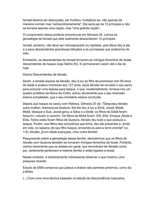 Ismael deveria ser abençoado, ser frutífero, multiplicar-se, não apenas de
maneira normal, mas "extraordinariamente". Ele seria pai de 12 príncipes e não
se tornaria apenas uma nação, mas "uma grande nação".

O cumprimento dessa profecia encontra-se em Gênesis 25. Lemos na
genealogia de Ismael que dele realmente descenderam 12 príncipes.

Ismael, portanto, não deve ser menosprezado ou rejeitado, pois Deus deu a ele
e a seus descendentes grandiosas bênçãos e as promessas que acabamos de
citar.

Entretanto, os descendentes de Ismael tornaram-se inimigos ferrenhos de Israel,
descendentes de Isaque (veja Salmo 83). E permanecem assim até o dia de
hoje.

Outros Descendentes de Abraão

Sarah, a amada esposa de Abraão, deu à luz ao filho da promessa com 90 anos
de idade e acabou morrendo aos 127 anos. Após Abraão ter enviado o seu servo
para procurar uma esposa para Isaque, o que, incidentalmente, fornece-nos um
quadro profético da Noiva de Cristo, achou obviamente que o seu chamado
estava completado, que o seu ministério estava concluído.

Depois que Isaque se casou com Rebeca, Gênesis 25 diz: "Desposou Abraão
outra mulher; chamava-se Quetura. Ela lhe deu à luz a Zinrã, Jocsã, Medã,
Midiã, Isbaque e Suá. Jocsã gerou a Seba e a Dedã; os filhos de Dedã foram:
Assurim, Letusim e Leumim. Os filhos de Midiã foram: Efá, Efer, Enoque, Abida e
Elda. Todos estes foram filhos de Quetura. Abraão deu tudo o que possuía a
Isaque. Porém, aos filhos das concubinas que tinha, deu ele presentes e, ainda
em vida, os separou de seu filho Isaque, enviando-os para a terra oriental" (vv.
1-6). Abraão, já em idade avançada, criou outra família!

Pesquisando sobre a genealogia dessa família, descobrimos que os filhos de
Abraão com Quetura também se tornaram inimigos ferrenhos de Israel. Portanto,
vemos claramente que os árabes em geral, que reivindicam ter Abraão como
pai, certamente pertencem à mesma família e estão ligados a Israel.

Nesse contexto, é extremamente interessante observar o que mostrou uma
pesquisa recente:

Estudo de DNA comprova que judeus e árabes são parentes próximos, como diz
a Bíblia

(...) Com uma nova técnica baseada no estudo da descendência masculina,
 