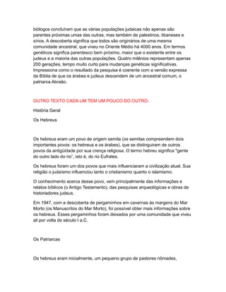 biólogos concluíram que as várias populações judaicas não apenas são
parentes próximas umas das outras, mas também de palestinos, libaneses e
sírios. A descoberta significa que todos são originários de uma mesma
comunidade ancestral, que viveu no Oriente Médio há 4000 anos. Em termos
genéticos significa parentesco bem próximo, maior que o existente entre os
judeus e a maioria das outras populações. Quatro milênios representam apenas
200 gerações, tempo muito curto para mudanças genéticas significativas.
Impressiona como o resultado da pesquisa é coerente com a versão expressa
da Bíblia de que os árabes e judeus descendem de um ancestral comum, o
patriarca Abraão.



OUTRO TEXTO CADA UM TEM UM POUCO DO OUTRO.

História Geral

Os Hebreus



Os hebreus eram um povo de origem semita (os semitas compreendem dois
importantes povos: os hebreus e os árabes), que se distinguiram de outros
povos da antigüidade por sua crença religiosa. O termo hebreu significa "gente
do outro lado do rio”, isto é, do rio Eufrates.

Os hebreus foram um dos povos que mais influenciaram a civilização atual. Sua
religião o judaísmo influenciou tanto o cristianismo quanto o islamismo.

O conhecimento acerca desse povo, vem principalmente das informações e
relatos bíblicos (o Antigo Testamento), das pesquisas arqueológicas e obras de
historiadores judeus.

Em 1947, com a descoberta de pergaminhos em cavernas às margens do Mar
Morto (os Manuscritos do Mar Morto), foi possível obter mais informações sobre
os hebreus. Esses pergaminhos foram deixados por uma comunidade que viveu
ali por volta do século I a.C.



Os Patriarcas



Os hebreus eram inicialmente, um pequeno grupo de pastores nômades,
 