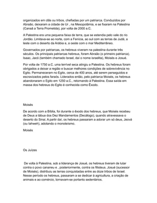 organizados em clãs ou tribos, chefiadas por um patriarca. Conduzidos por
Abraão, deixaram a cidade de Ur , na Mesopotâmia, e se fixaram na Palestina
(Canaã a Terra Prometida), por volta de 2000 a.C.

A Palestina era uma pequena faixa de terra, que se estendia pelo vale do rio
Jordão. Limitava-se ao norte, com a Fenícia, ao sul com as terras de Judá, a
leste com o deserto da Arábia e, a oeste com o mar Mediterrâneo.

Governados por patriarcas, os hebreus viveram na palestina durante três
séculos. Os principais patriarcas hebreus, foram Abraão (o primeiro patriarca),
Isaac, Jacó (também chamado Israel, daí o nome israelita), Moisés e Josué.

Por volta de 1750 a.C. uma terrível seca atingiu a Palestina. Os hebreus foram
obrigados a deixar a região e buscar melhores condições de sobrevivência no
Egito. Permaneceram no Egito, cerca de 400 anos, até serem perseguidos e
escravizados pelos faraós. Liderados então, pelo patriarca Moisés, os hebreus
abandonaram o Egito em 1250 a.C., retornando à Palestina. Essa saída em
massa dos hebreus do Egito é conhecida como Êxodo.




Moisés

De acordo com a Bíblia, foi durante o êxodo dos hebreus, que Moisés recebeu
de Deus a tábua dos Dez Mandamentos (Decálogo), quando atravessava o
deserto do Sinai. A partir daí, os hebreus passaram a adorar um só deus, Jeová
(ou Iahweh), adotando o monoteísmo.

Moisés




Os Juízes



 De volta à Palestina, sob a liderança de Josué, os hebreus tiveram de lutar
contra o povo cananeu e , posteriormente, contra os filisteus. Josué (sucessor
de Moisés), distribuiu as terras conquistadas entre as doze tribos de Israel.
Nesse período os hebreus, passaram a se dedicar à agricultura, a criação de
animais e ao comércio, tornavam-se portanto sedentários.
 