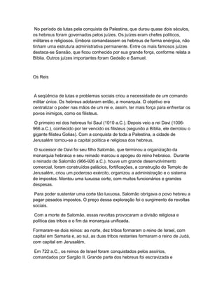 No período de lutas pela conquista da Palestina, que durou quase dois séculos,
os hebreus foram governados pelos juízes. Os juízes eram chefes políticos,
militares e religiosos. Embora comandassem os hebreus de forma enérgica, não
tinham uma estrutura administrativa permanente. Entre os mais famosos juízes
destaca-se Sansão, que ficou conhecido por sua grande força, conforme relata a
Bíblia. Outros juízes importantes foram Gedeão e Samuel.



Os Reis



A seqüência de lutas e problemas sociais criou a necessidade de um comando
militar único. Os hebreus adotaram então, a monarquia. O objetivo era
centralizar o poder nas mãos de um rei e, assim, ter mais força para enfrentar os
povos inimigos, como os filisteus.

 O primeiro rei dos hebreus foi Saul (1010 a.C.). Depois veio o rei Davi (1006-
966 a.C.), conhecido por ter vencido os filisteus (segundo a Bíblia, ele derrotou o
gigante filisteu Golias). Com a conquista de toda a Palestina, a cidade de
Jerusalém tornou-se a capital política e religiosa dos hebreus.

 O sucessor de Davi foi seu filho Salomão, que terminou a organização da
monarquia hebraica e seu reinado marcou o apogeu do reino hebraico. Durante
o reinado de Salomão (966-926 a.C.), houve um grande desenvolvimento
comercial, foram construídos palácios, fortificações, a construção do Templo de
Jerusalém, criou um poderoso exército, organizou a administração e o sistema
de impostos. Montou uma luxuosa corte, com muitos funcionários e grandes
despesas.

 Para poder sustentar uma corte tão luxuosa, Salomão obrigava o povo hebreu a
pagar pesados impostos. O preço dessa exploração foi o surgimento de revoltas
sociais.

 Com a morte de Salomão, essas revoltas provocaram a divisão religiosa e
política das tribos e o fim da monarquia unificada.

Formaram-se dois reinos: ao norte, dez tribos formaram o reino de Israel, com
capital em Samaria e, ao sul, as duas tribos restantes formaram o reino de Judá,
com capital em Jerusalém.

 Em 722 a.C., os reinos de Israel foram conquistados pelos assírios,
comandados por Sargão II. Grande parte dos hebreus foi escravizada e
 