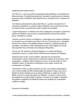 espalhada pelo Império Assírio.

 Em 587 a.C., o reino de Judá foi conquistado pelos babilônios, comandados por
Nabucodonosor. Os babilônios destruíram Jerusalém e aprisionaram os hebreus,
levando-os para a Babilônia. Esse episódio ficou conhecido como o Cativeiro da
Babilônia.

 Os hebreus permaneceram presos até 538 a.C., quando o rei persa Ciro II
conquistou a Babilônia, e puderam então à Palestina, que se tornara província
do Império Persa e reconstruíram então o templo de Jerusalém.

A partir dessa época, os hebreus não mais conseguiram conquistar a autonomia
política da Palestina, que se tornou sucessivamente província dos impérios
persa, macedônio e romano.

 Durante o domínio romano na Palestina, o nacionalismo dos hebreus fortaleceu-
se, levando-os a se revoltar contra Roma. No ano 70 da nossa era, o imperador
romano Tito, sufocou uma rebelião hebraica e destruiu o segundo templo de
Jerusalém. Os hebreus, então, dispersaram-se por várias regiões do mundo.
Esse episódio ficou conhecido como Diáspora (Dispersão).

 No ano de 136, sofreram a Segunda Diáspora, no reinado de Adriano
(imperador romano), os judeus foram definitivamente expulsos da Palestina.

Dispersos pelo mundo, o povo israelita, organizou-se em pequenas
comunidades. Unidos, preservaram os elementos básicos de sua cultura, como
a linguagem, a religião e alguns objetivos comuns, entre eles voltar um dia à
Palestina. Assim, os hebreus se mantiveram como nação, embora não
constituíssem um Estado.

 Somente em 1948, os judeus puderam se reunir num Estado independente,
com a determinação da ONU (Organização das Nações Unidas), que criou o
Estado de Israel. Decisão que criou sérios problemas na região do Oriente
Médio, pois com a saída dos judeus da Palestina, no século I, outros povos,
principalmente de origem árabe ocuparam e fixaram-se na região. A oposição
dos árabes à existência do Estado de Israel, tem resultado em continuados
conflitos na região.



Economia e Sociedade



A vida socioeconômica dos hebreus pode ser dividida em duas fases: a nômade
 