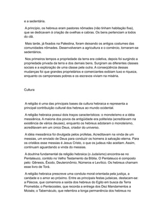 e a sedentária.

A princípio, os hebreus eram pastores nômades (não tinham habitação fixa),
que se dedicavam à criação de ovelhas e cabras. Os bens pertenciam a todos
do clã.

 Mais tarde, já fixados na Palestina, foram deixando os antigos costumes das
comunidades nômades. Desenvolveram a agricultura e o comércio, tornaram-se
sedentários.

 Nos primeiros tempos a propriedade da terra era coletiva, depois foi surgindo a
propriedade privada da terra e dos demais bens. Surgiram as diferentes classes
sociais e a exploração de uma classe pela outra. A conseqüência dessas
mudanças foi que grandes proprietários e comerciantes exibiam luxo e riqueza,
enquanto os camponeses pobres e os escravos viviam na miséria.



Cultura



A religião é uma das principais bases da cultura hebraica e representa a
principal contribuição cultural dos hebreus ao mundo ocidental.

A religião hebraica possui dois traços característicos: o monoteísmo e a idéia
messiânica. A maioria dos povos da antigüidade era politeísta (acreditavam na
existência de vários deuses), enquanto os hebreus adotaram o monoteísmo,
acreditavam em um único Deus, criador do universo.

A idéia messiânica foi divulgada pelos profetas. Acreditavam na vinda de um
messias, um enviado de Deus para conduzir os homens à salvação eterna. Para
os cristãos esse messias é Jesus Cristo, o que os judeus não aceitam. Assim,
continuam aguardando a vinda do messias.

A doutrina fundamental da religião hebraica (o Judaísmo) encontra-se no
Pentateuco, contido no Velho Testamento da Bíblia. O Pentateuco é composto
pelo: Gênesis, Êxodo, Deuteronômio, Números e Levítico. Os hebreus chamam
esse livro de Torá.

A religião hebraica prescreve uma conduta moral orientada pela justiça, a
caridade e o amor ao próximo. Entre as principais festas judaicas, destacam-se:
a Páscoa, que comemora a saída dos hebreus do Egito em busca da Terra
Prometida; o Pentecostes, que recorda a entrega dos Dez Mandamentos a
Moisés; o Tabernáculo, que relembra a longa permanência dos hebreus no
 