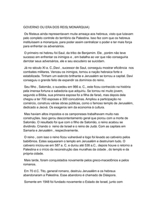 GOVERNO OU ERA DOS REIS( MONARQUIA)

 Os filisteus ainda representavam muita ameaça aos hebreus, visto que lutavam
pelo completo controle do território da Palestina. Isso fez com que os hebreus
instituíssem a monarquia, para poder assim centralizar o poder e ter mais força
para enfrentar os adversários.

 O primeiro rei hebreu foi:Saul, da tribo de Benjamim. Ele , porém não teve
sucesso em enfrentar os inimigos e , em batalha ao ver que não conseguiria
derrotar seus adversários, ele e seu escudeiro se suicidam.

 Já no século XI a. C.,Davi , sucessor de Saul, conseguiu mostrar eficiência nos
combates militares. Venceu os inimigos, tornou a nação hebraica forte e
estabilizada. Tinham um exército brilhante e Jerusalém se tornou a capital. Davi
conseguiu o grande feito de expandir os domínios do reino.

 Seu filho , Salomão, o sucedeu em 966 a. C., este ficou conhecido na história
pela imensa fortuna e sabedoria que adquiriu. Se tornou rei muito jovem,
segundo a Bíblia, sua primeira esposa foi a filha de faraó, mas depois dela
chegou a ter 700 esposas e 300 concubinas. Ampliou a participação no
comércio, construiu várias obras públicas, como o famoso templo de Jerusalém,
dedicado a Jeová. Os exageros iam da economia à cultura.

 Mas haviam altos impostos e os camponeses trabalhavam muito nas
construções. Isso gerou descontentamento geral que piorou com a morte de
Salomão. O resultado foi que com o filho de Salomão, o reino acabou se
dividindo. Criando o reino de Israel e o reino de Judá. Com as capitais em
Samaria e Jerusalém , respectivamente.

 O reino , com isso o reino ficou vulnerável e logo foi levado ao cativeiro pelos
babilônios. Estes saquearam o templo em Jerusalém e destruíram tudo. O
cativeiro iniciou-se em 587 a. C. e durou até 538 a.C.. depois houve o retorno a
Palestina e o início da reconstrução das muralhas da cidade , do templo e da
própria cidade.

 Mais tarde, foram conquistados novamente pelos greco-macedônios e pelos
romanos.

 Em 70 d.C. Tito, general romano, destruiu Jerusalém e os hebreus
abandonaram a Palestina. Esse abandono é chamado de Diáspora.

Somente em 1948 foi fundado novamente o Estado de Israel, junto com
 