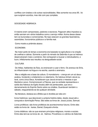 conflitos com árabes e de outras nacionalidades. Mas somente nos anos 90 , foi
que surgiram acordos, mas não com paz completa.



SOCIEDADE HEBRAICA



A maioria eram camponeses, pastores e escravos. Pagavam altos impostos ou
então serviam em vários trabalhos como o serviço militar. Acima dessa classe
tem os burocratas e comerciantes. No topo estavam os grandes fazendeiros,
sacerdotes, funcionários públicos e a família real.

Como mostra a pirâmide abaixo:

ECONOMIA

 Na maior parte do tempo a economia era baseada na agricultura e na criação
de ovelhas e cabras. Somente a partir do reinado de Salomão é que os hebreus
desenvolveram mais o comércio. Daí começaram a buscar o individualismo, o
lucro. Infelizmente isso resultou na desigualdade social.

CULTURA

 Os hititas, habitantes da Ásia, os ensinavam a usar o ferro. Os araneus da Síria,
os influenciaram na língua e na escrita, usando o aramaico.

 Mas a religião era a base da cultura. O monoteísmo – crença em um só deus-
acabou, fundando o cristianismo e o islamismo. Os hebreus tinham Jeová ou
Iavé, como único Deus. Acreditavam que Jeová enviaria o messias e que
libertaria o povo. Comemoravam a Páscoa, que na verdade representava a
saída dos hebreus do Egito( êxodo) além do pentecostes, que era o
derramamento do Espírito Santo sobre os cristãos. Guardavam também o
sábado, resguardando-se de qualquer atividade.

Na literatura, destaca-se a Bíblia que é dividida por eles em:

livros históricos: que descrevem a própria história deles, desde Josué até a
conquista e dominação Persa. São estes os livros de: Josué,Juízes, Samuel.

Livros proféticos: são livros proféticos de acontecimentos futuros. Entre eles
estão os livros de : Isaías, Daniel, Ezequiel e Amós.

Livros didáticos: são os que ensinam princípios religiosos, morais e sociais.
Entre eles tem-se os livros de :Jó, Salmos, Provérbios e o cântico de Salomão
 