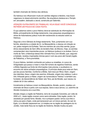 também chamado de Cântico dos cânticos.

Os hebreus nos influenciam muito em sentido religioso e literário, mas foram
vagarosos no desenvolvimento científico. Na arquitetura destaca-se o Templo
em Jerusalém, dedicado a Jeová, construído por Salomão.

ATENÇÃO OUTRA PARTE DO TRABALHO, VEJA OQUE VOCÊ CONCEGUE
RETIRAR UM POUCO DE CADA TEXTO.

O que sabemos sobre o povo Hebreu deve-se sobretudo às informações da
Bíblia, principalmente do Antigo testamento; mas pesquisas arqueológicas e
obras de historiadores judeus muito têm esclarecido os estudos sobre os
Hebreus.

Segundo o livro Gênesis do Antigo testamento, Taré, juntamente com sua
família, abandonou a cidade de Ur, na Mesopotâmia, e desceu em direção ao
sul, pelas margens do Eufrates. Taré era membro de uma tribo semita, grupo
étnico descendente de Sem (filho do lendário Noé, do Dilúvio). Hoje, os semitas
compreendem dois importantes povos: os Hebreus (judeus) e os árabes. Com a
morte de Taré, a liderança dessa tribo nômade ficou com Abraão, que, segundo
a tradição, recebeu inspirações divinas para ir com seu povo até Canaã (região
da Palestina), a Terra prometida.

O povo Hebreu, também conhecido por judeus ou israelitas, é o povo da
Antigüidade que possui o maior e mais fiel número de registros históricos, sendo
a Bíblia Sagrada sua fonte de informações mais precisa, e auxiliadora no
encontro de vários achados arqueológicos. O princípio deste povo esta em Sem,
pai dos povos Semitas. Conforme a Bíblia, Sem teve por filhos: Elam, origem
dos islamitas, Assur, origem dos assírios, Arfaxade, origem dos caldeus, Lude e
Arã. Arfaxade gerou a Heber, origem da nomenclatura "hebreu" e também seu
fundador, da descendência de Heber veio Tera, pai de Abraão, que nasceu na
cidade de Ur dos caldeus.

Inicialmente os hebreus viviam na Mesopotâmia. Abraão, porém, recebeu um
chamado de Deus e partiu com sua esposa, Sara e seus servos, Ló, sobrinho de
Abraão incorporou-se a sua tribo.

Abraão chegou a região da Palestina, terra de ocupação Cananéia, por volta de
2000 a.C., nesta região viveram como semi-nômades. Esta região, porém, foi
assolada por grande fome. Abraão, rico e próspero pastor, tomou sua tribo e
retirou-se para o Egito, onde permaneceram por um breve período. Ao sair do
Egito, Ló e Abraão separaram-se. Ló instalou-se na região de pastagens do rio
Jordão, mais tarde fixou-se na região de Sodoma. Abraão mudou-se para
 
