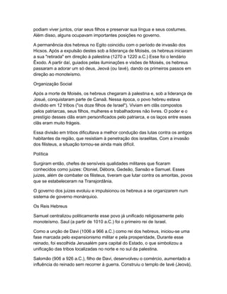 podiam viver juntos, criar seus filhos e preservar sua língua e seus costumes.
Além disso, alguns ocupavam importantes posições no governo.

A permanência dos hebreus no Egito coincidiu com o período de invasão dos
Hicsos. Após a expulsão destes sob a liderança de Moisés, os hebreus iniciaram
a sua "retirada" em direção à palestina (1270 a 1220 a.C.) Esse foi o lendário
Êxodo. A partir daí, guiados pelas iluminações e visões de Moisés, os hebreus
passaram a adorar um só deus, Jeová (ou Iavé), dando os primeiros passos em
direção ao monoteísmo.

Organização Social

Após a morte de Moisés, os hebreus chegaram à palestina e, sob a liderança de
Josué, conquistaram parte de Canaã. Nessa época, o povo hebreu estava
dividido em 12 tribos ("os doze filhos de Israel"). Viviam em clãs compostos
pelos patriarcas, seus filhos, mulheres e trabalhadores não livres. O poder e o
prestígio desses clãs eram personificados pelo patriarca, e os laços entre esses
clãs eram muito frágeis.

Essa divisão em tribos dificultava a melhor condução das lutas contra os antigos
habitantes da região, que resistiam à penetração dos israelitas. Com a invasão
dos filisteus, a situação tornou-se ainda mais difícil.

Política

Surgiram então, chefes de sensíveis qualidades militares que ficaram
conhecidos como juizes: Otoniel, Débora, Gedeão, Sansão e Samuel. Esses
juizes, além de combater os filisteus, tiveram que lutar contra os amoritas, povos
que se estabeleceram na Transjordânia.

O governo dos juizes evoluiu e impulsionou os hebreus a se organizarem num
sistema de governo monárquico.

Os Reis Hebreus

Samuel centralizou politicamente esse povo já unificado religiosamente pelo
monoteísmo. Saul (a partir de 1010 a.C.) foi o primeiro rei de Israel.

Como a unção de Davi (1006 a 966 a.C.) como rei dos hebreus, iniciou-se uma
fase marcada pelo expansionismo militar e pela prosperidade, Durante esse
reinado, foi escolhida Jerusalém para capital do Estado, o que simbolizou a
unificação das tribos localizadas no norte e no sul da palestina.

Salomão (906 a 926 a.C.), filho de Davi, desenvolveu o comércio, aumentado a
influência do reinado sem recorrer à guerra. Construiu o templo de Iavé (Jeová).
 