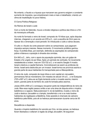 No entanto, o fausto e a riqueza que marcaram seu governo exigiam o constante
aumento de impostos, que empobreciam mais e mais o trabalhador, criando um
clima de insatisfação no povo hebreu.

O Cisma Político-Religioso

Os Reinos de Israel e Judá

Com a morte de Salomão, houve a divisão religiosa e política das tribos e o fim
da monarquia unificada.

Ao norte foi formado o reino de Israel, composto de 10 tribos que, após disputas
internas, chegaram a um acordo em 878 a.C., com a escolha de Omri para rei.
Apesar de a veneração a Iavé persistir, foi introduzido o culto a vários deuses.

O culto e o fausto da corte pesavam sobre os camponeses, que pagavam
impostos sempre maiores. Nesse momento. O movimento profético ganhou
força. O profeta Elias, por exemplo, defendia as aspirações do campesinato
pobre e liderava a oposição à dinastia dos omridas.

Em 842 a.C., Jehu, com o apoio da população oprimida, deu um golpe de
Estado e foi ungido rei por Elias. Após um período de confusão, foi novamente
restabelecida a ordem, mas em 723-722 a.C. o rei assírio Sargão II invadiu
Israel e destruiu a capital Samaria. Concretizavam-se assim as profecias de
Amós: Israel seria destruída por um invasor. Israel tornou-se província assíria e
grande parte de seus habitantes foi transportada para a Mesopotâmia.

O reino de Judá, composto de duas tribos e com capital em Jerusalém,
permaneceu fiel ao monoteísmo. Em meados do século VII a.C. , o rei Ezequias
(725 a 697 a.C.) aliou-se ao Egito tentando evitar a invasão assíria; mesmo
assim, grande parte do território de Judá foi tomada pelos assírios.

Josias (639 a 609 a.C.) conseguiu recuperar parte da independência do reino de
Judá. Mas essa região passou então a ser uma área de disputa entre o império
babilônico e o egípcio. Nabucodonosor II, rei da babilônia, invadiu o reino de
Judá e destruiu Jerusalém e o templo, transferindo o rei e os mais ilustres
habitantes da regiãopara a Babilônia. Este episódio é chamado de cativeiro
babilônico pela Bíblia, pois ali os hebreus permaneceram durante cerca de 50
anos.

Decadência e dispersão

Quando o Império babilônico foi vencido por Ciro, rei dos persas, os hebreus
foram libertados e voltaram à região da antiga Jerusalém. Ali ergueram
 