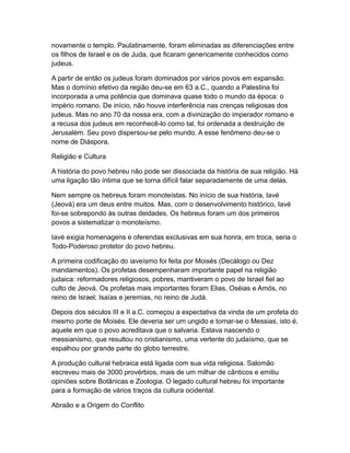 novamente o templo. Paulatinamente, foram eliminadas as diferenciações entre
os filhos de Israel e os de Juda, que ficaram genericamente conhecidos como
judeus.

A partir de então os judeus foram dominados por vários povos em expansão.
Mas o domínio efetivo da região deu-se em 63 a.C., quando a Palestina foi
incorporada a uma potência que dominava quase todo o mundo da época: o
império romano. De início, não houve interferência nas crenças religiosas dos
judeus. Mas no ano 70 da nossa era, com a divinização do imperador romano e
a recusa dos judeus em reconhecê-lo como tal, foi ordenada a destruição de
Jerusalém. Seu povo dispersou-se pelo mundo. A esse fenômeno deu-se o
nome de Diáspora.

Religião e Cultura

A história do povo hebreu não pode ser dissociada da história de sua religião. Há
uma ligação tão íntima que se torna difícil falar separadamente de uma delas.

Nem sempre os hebreus foram monoteístas. No início de sua história, Iavé
(Jeová) era um deus entre muitos. Mas, com o desenvolvimento histórico, Iavé
foi-se sobrepondo às outras deidades. Os hebreus foram um dos primeiros
povos a sistematizar o monoteísmo.

Iavé exigia homenagens e oferendas exclusivas em sua honra, em troca, seria o
Todo-Poderoso protetor do povo hebreu.

A primeira codificação do iaveísmo foi feita por Moisés (Decálogo ou Dez
mandamentos). Os profetas desempenharam importante papel na religião
judaica: reformadores religiosos, pobres, mantiveram o povo de Israel fiel ao
culto de Jeová. Os profetas mais importantes foram Elias, Oséias e Amós, no
reino de Israel; Isaías e jeremias, no reino de Judá.

Depois dos séculos III e II a.C. começou a expectativa da vinda de um profeta do
mesmo porte de Moisés. Ele deveria ser um ungido e tornar-se o Messias, isto é,
aquele em que o povo acreditava que o salvaria. Estava nascendo o
messianismo, que resultou no cristianismo, uma vertente do judaísmo, que se
espalhou por grande parte do globo terrestre.

A produção cultural hebraica está ligada com sua vida religiosa. Salomão
escreveu mais de 3000 provérbios, mais de um milhar de cânticos e emitiu
opiniões sobre Botânicas e Zoologia. O legado cultural hebreu foi importante
para a formação de vários traços da cultura ocidental.

Abraão e a Origem do Conflito
 