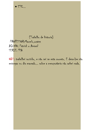 • ETC...




                {Trabalho de historia}
 PROFESSOR:Marcelo,orates
ALUNO: Patrick w Amaral
SERIE: 1ªA

OBS: trabalhei sozinho, e não sei se esta correto. E desculpe não
entregar no dia marcado... sobre a mesopotâmia não achei nada.
 