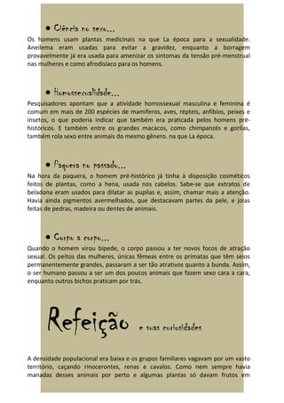 • Ciência no sexo...
Os homens usam plantas medicinais na que La época para a sexualidade.
Aneilema eram usadas para evitar a gravidez, enquanto a borragem
provavelmente já era usada para amenizar os sintomas da tensão pré-menstrual
nas mulheres e como afrodisíaco para os homens.



      • Homossexualidade...
Pesquisadores apontam que a atividade homossexual masculina e feminina é
comum em mais de 200 espécies de mamíferos, aves, répteis, anfíbios, peixes e
insetos, o que poderia indicar que também era praticada pelos homens pré-
históricos. E também entre os grandes macacos, como chimpanzés e gorilas,
também rola sexo entre animais do mesmo gênero. na que La época.



      • Paquera no passado...
Na hora da paquera, o homem pré-histórico já tinha à disposição cosméticos
feitos de plantas, como a hena, usada nos cabelos. Sabe-se que extratos de
beladona eram usados para dilatar as pupilas e, assim, chamar mais a atenção.
Havia ainda pigmentos avermelhados, que destacavam partes da pele, e joias
feitas de pedras, madeira ou dentes de animais.



      • Corpo a corpo...
Quando o homem virou bípede, o corpo passou a ter novos focos de atração
sexual. Os peitos das mulheres, únicas fêmeas entre os primatas que têm seios
permanentemente grandes, passaram a ser tão atrativos quanto a bunda. Assim,
o ser humano passou a ser um dos poucos animais que fazem sexo cara a cara,
enquanto outros bichos praticam por trás.




      Refeição                         e suas curiosidades

A densidade populacional era baixa e os grupos familiares vagavam por um vasto
território, caçando rinocerontes, renas e cavalos. Como nem sempre havia
manadas desses animais por perto e algumas plantas só davam frutos em
 