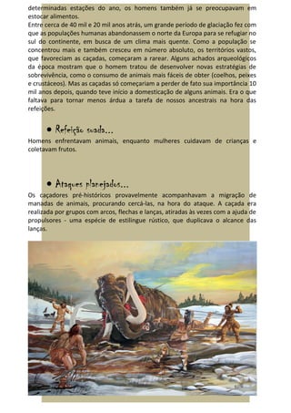 determinadas estações do ano, os homens também já se preocupavam em
estocar alimentos.
Entre cerca de 40 mil e 20 mil anos atrás, um grande período de glaciação fez com
que as populações humanas abandonassem o norte da Europa para se refugiar no
sul do continente, em busca de um clima mais quente. Como a população se
concentrou mais e também cresceu em número absoluto, os territórios vastos,
que favoreciam as caçadas, começaram a rarear. Alguns achados arqueológicos
da época mostram que o homem tratou de desenvolver novas estratégias de
sobrevivência, como o consumo de animais mais fáceis de obter (coelhos, peixes
e crustáceos). Mas as caçadas só começariam a perder de fato sua importância 10
mil anos depois, quando teve início a domesticação de alguns animais. Era o que
faltava para tornar menos árdua a tarefa de nossos ancestrais na hora das
refeições.


      • Refeição suada...
Homens enfrentavam animais, enquanto mulheres cuidavam de crianças e
coletavam frutos.




      • Ataques planejados...
Os caçadores pré-históricos provavelmente acompanhavam a migração de
manadas de animais, procurando cercá-las, na hora do ataque. A caçada era
realizada por grupos com arcos, flechas e lanças, atiradas às vezes com a ajuda de
propulsores - uma espécie de estilingue rústico, que duplicava o alcance das
lanças.
 
