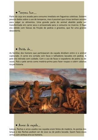 • Tempero bom...
Parte da caça era assada para consumo imediato em fogueiras coletivas. Existem
poucos dados sobre o uso de temperos, mas é possível que cinzas tenham servido
para salgar os alimentos. Uma grande parte do animal abatido podia ser
transformada em carne seca e armazenada para o consumo no inverno. O fogo
era obtido com faíscas da fricção de pedras e gravetos, que foi uma grande
descoberta.




      • Divisão de...
As famílias dos homens que participaram da caçada dividiam entre si o animal
capturado. A carne era cortada com facas e talhadores lascados em pedras. A
pele era retirada com cuidado. Com o uso de facas e raspadores de pedra ou de
ossos. Pois a pele servia como matéria-prima para fazer roupas e cobrir cabanas
na pré historia.




      • Armas da caçada...
Lanças, flechas e arcos usados nas caçadas eram feitos de madeira. As pontas das
lanças e das flechas podiam ser de osso ou de pedra lascada. Quem fazia essas
armas com certeza erra os homens.
 