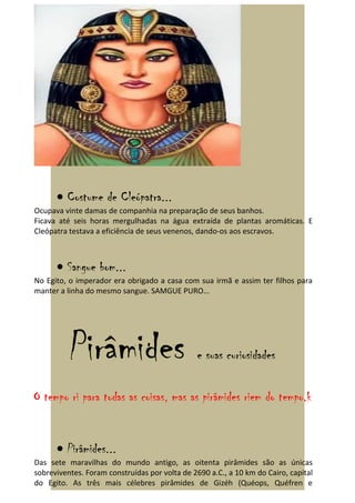 • Costume de Cleópatra...
Ocupava vinte damas de companhia na preparação de seus banhos.
Ficava até seis horas mergulhadas na água extraída de plantas aromáticas. E
Cleópatra testava a eficiência de seus venenos, dando-os aos escravos.



      • Sangue bom...
No Egito, o imperador era obrigado a casa com sua irmã e assim ter filhos para
manter a linha do mesmo sangue. SAMGUE PURO...




          Pirâmides                            e suas curiosidades

O tempo ri para todas as coisas, mas as pirâmides riem do tempo.k


      • Pirâmides...
Das sete maravilhas do mundo antigo, as oitenta pirâmides são as únicas
sobreviventes. Foram construídas por volta de 2690 a.C., a 10 km do Cairo, capital
do Egito. As três mais célebres pirâmides de Gizéh (Quéops, Quéfren e
 
