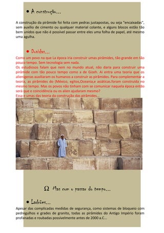 • A construção...
A construção da pirâmide foi feita com pedras justapostas, ou seja "encaixadas",
sem auxílio de cimento ou qualquer material colante, e alguns blocos estão tão
bem unidos que não é possível passar entre eles uma folha de papel, até mesmo
uma agulha.


      • Duvidas...
Como um povo na que La época iria construir umas pirâmides, tão grande em tão
pouco tempo. Sem tecnologia sem nada.
Os estudiosos falam que nem no mundo atual, não daria para construir uma
pirâmide com tão pouco tempo como a de Gizeh. Ai entra uma teoria que os
alienígenas auxiliaram os humanos a construir as pirâmides. Para complementar a
teoria, as pirâmides do (México, egitos,Oceania,e asiáticas.foram construída no
mesmo tempo. Mas os povos não tinham com se comunicar naquela época então
será que e coincidência ou os alien ajudaram mesmo?
Essa e umas das teoria da construção das pirâmides...




                 Ω Mas com o passar do tempo...

      • Ladrões...
Apesar das complicadas medidas de segurança, como sistemas de bloqueio com
pedregulhos e grades de granito, todas as pirâmides do Antigo Império foram
profanadas e roubadas possivelmente antes de 2000 a.C...
 