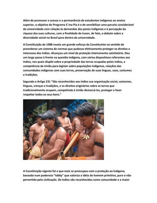 Além de promover o acesso e a permanência de estudantes indígenas ao ensino
superior, o objetivo do Programa E´ma Pia é o de sensibilizar uma parcela considerável
da universidade com relação às demandas dos povos indígenas e à percepção da
riqueza das suas culturas, com a finalidade de trazer, de fato, o debate sobre a
diversidade social no Brasil para dentro da universidade.
A Constituição de 1988 revela um grande esforço da Constituinte no sentido de
preordenar um sistema de normas que pudesse efetivamente proteger os direitos e
interesses dos índios. Alcançou um nível de proteção inteiramente satisfatório. Deu
um largo passo à frente na questão indígena, com vários dispositivos referentes aos
índios, nos quais dispõe sobre a propriedade das terras ocupadas pelos índios, a
competência da União para legislar sobre populações indígenas, relações das
comunidades indígenas com suas terras, preservação de suas línguas, usos, costumes
e tradições.
Segundo o Artigo 231 "São reconhecidos aos índios sua organização social, costumes,
línguas, crenças e tradições, e os direitos originários sobre as terras que
tradicionalmente ocupam, competindo à União demarcá-las, proteger e fazer
respeitar todos os seus bens."
A Constituição vigente foi a que mais se preocupou com a proteção ao indígena,
baseada num poderoso "lobby" que valoriza a idéia de homem primitivo, puro e não
pervertido pela civilização. Os índios são reconhecidos como comunidade e a maior
 