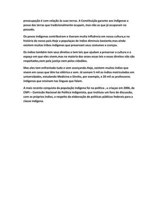 preocupação é com relação às suas terras. A Constituição garante aos indígenas a
posse das terras que tradicionalmente ocupam, mas não as que já ocuparam no
passado.
Os povos indígenas contribuiram e tiveram muita influência em nossa cultura,e na
história do nosso país.Hoje a populaçao de índios diminuiu bastante,mas ainda
existem muitas tribos indígenas que preservam seus costumes e crenças.
Os índios também tem seus direitos e tem leis que ajudam a preservar a cultura e o
espaço em que eles vivem,mas na maioria das vezes essas leis e esses direitos não são
respeitados,nem pela justiça nem pelos cidadãos.
Mas eles tem enfrentado tudo e vem avançando.Hoje, existem muitos índios que
vivem em casas que têm luz elétrica e som. Já somam 5 mil os índios matriculados em
universidades, estudando Medicina e Direito, por exemplo, e 20 mil os professores
indígenas que ensinam nas línguas que falam.
A mais recente conquista da população indígena foi na política , a criaçao em 2006, da
CNPI – Comissão Nacional de Política Indigenista, que instituiu um foro de discussão,
com os próprios índios, a respeito da elaboração de políticas públicas federais para a
classe indígena.
 