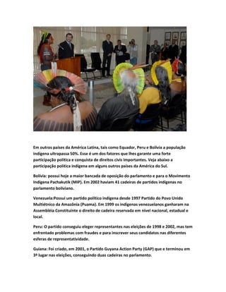 Em outros países da América Latina, tais como Equador, Peru e Bolívia a população
indígena ultrapassa 50%. Esse é um dos fatores que lhes garante uma forte
participação política e conquista de direitos civis importantes. Veja abaixo a
participação política indígena em alguns outros países da América do Sul.
Bolívia: possui hoje a maior bancada de oposição do parlamento e para o Movimento
Indígena Pachakutik (MIP). Em 2002 haviam 41 cadeiras de partidos indígenas no
parlamento boliviano.
Venezuela:Possui um partido político indígena desde 1997 Partido do Povo Unido
Multiétnico da Amazônia (Puama). Em 1999 os indígenas venezuelanos ganharam na
Assembléia Constituinte o direito de cadeira reservada em nível nacional, estadual e
local.
Peru: O partido conseguiu eleger representantes nas eleições de 1998 e 2002, mas tem
enfrentado problemas com fraudes e para inscrever seus candidatos nas diferentes
esferas de representatividade.
Guiana: Foi criado, em 2001, o Partido Guyana Action Party (GAP) que e terminou em
3º lugar nas eleições, conseguindo duas cadeiras no parlamento.
 