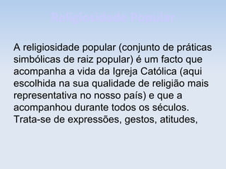 Religiosidade Popular
A religiosidade popular (conjunto de práticas
simbólicas de raiz popular) é um facto que
acompanha a vida da Igreja Católica (aqui
escolhida na sua qualidade de religião mais
representativa no nosso país) e que a
acompanhou durante todos os séculos.
Trata-se de expressões, gestos, atitudes,

 