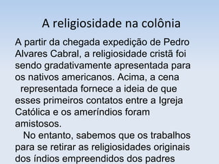A religiosidade na colônia
A partir da chegada expedição de Pedro
Alvares Cabral, a religiosidade cristã foi
sendo gradativamente apresentada para
os nativos americanos. Acima, a cena
representada fornece a ideia de que
esses primeiros contatos entre a Igreja
Católica e os ameríndios foram
amistosos.
No entanto, sabemos que os trabalhos
para se retirar as religiosidades originais
dos índios empreendidos dos padres

 