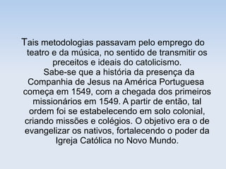 Tais metodologias passavam pelo emprego do

teatro e da música, no sentido de transmitir os
preceitos e ideais do catolicismo.
Sabe-se que a história da presença da
Companhia de Jesus na América Portuguesa
começa em 1549, com a chegada dos primeiros
missionários em 1549. A partir de então, tal
ordem foi se estabelecendo em solo colonial,
criando missões e colégios. O objetivo era o de
evangelizar os nativos, fortalecendo o poder da
Igreja Católica no Novo Mundo.

 