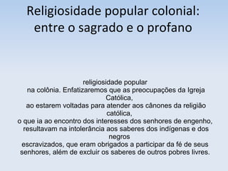 Religiosidade popular colonial:
entre o sagrado e o profano

religiosidade popular
na colônia. Enfatizaremos que as preocupações da Igreja
Católica,
ao estarem voltadas para atender aos cânones da religião
católica,
o que ia ao encontro dos interesses dos senhores de engenho,
resultavam na intolerância aos saberes dos indígenas e dos
negros
escravizados, que eram obrigados a participar da fé de seus
senhores, além de excluir os saberes de outros pobres livres.

 